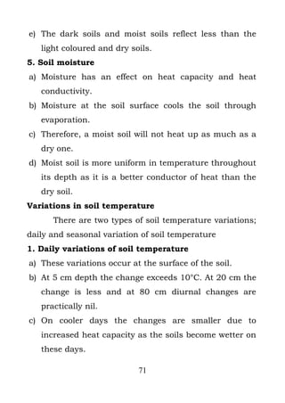 e) The dark soils and moist soils reflect less than the
   light coloured and dry soils.
5. Soil moisture
a) Moisture has an effect on heat capacity and heat
   conductivity.
b) Moisture at the soil surface cools the soil through
   evaporation.
c) Therefore, a moist soil will not heat up as much as a
   dry one.
d) Moist soil is more uniform in temperature throughout
   its depth as it is a better conductor of heat than the
   dry soil.
Variations in soil temperature
      There are two types of soil temperature variations;
daily and seasonal variation of soil temperature
1. Daily variations of soil temperature
a) These variations occur at the surface of the soil.
b) At 5 cm depth the change exceeds 10°C. At 20 cm the
   change is less and at 80 cm diurnal changes are
   practically nil.
c) On cooler days the changes are smaller due to
   increased heat capacity as the soils become wetter on
   these days.

                            71
 