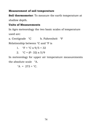 Measurement of soil temperature
Soil thermometer: To measure the earth temperature at
shallow depth.
Units of Measurements
In Agro meteorology the two basic scales of temperature
used are:
a. Centigrade °C          b. Fahrenheit °F
Relationship between °C and °F is
      1.    °F = °C x 9/5 + 32
      2.    °C = (F- 32) x 5/9
In meteorology for upper air temperature measurements
the absolute scale °A.
      °A = 273 + °C.




                             74
 