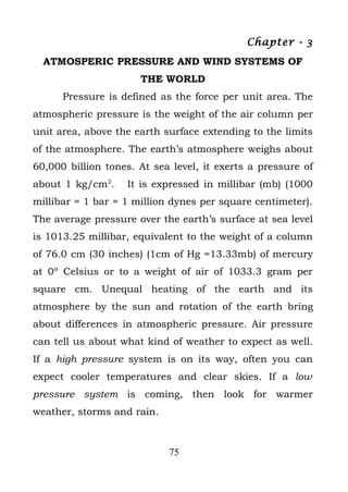 Chapter - 3
  ATMOSPERIC PRESSURE AND WIND SYSTEMS OF
                      THE WORLD
      Pressure is defined as the force per unit area. The
atmospheric pressure is the weight of the air column per
unit area, above the earth surface extending to the limits
of the atmosphere. The earth’s atmosphere weighs about
60,000 billion tones. At sea level, it exerts a pressure of
about 1 kg/cm2.    It is expressed in millibar (mb) (1000
millibar = 1 bar = 1 million dynes per square centimeter).
The average pressure over the earth’s surface at sea level
is 1013.25 millibar, equivalent to the weight of a column
of 76.0 cm (30 inches) (1cm of Hg =13.33mb) of mercury
at 0º Celsius or to a weight of air of 1033.3 gram per
square cm. Unequal heating of the earth and its
atmosphere by the sun and rotation of the earth bring
about differences in atmospheric pressure. Air pressure
can tell us about what kind of weather to expect as well.
If a high pressure system is on its way, often you can
expect cooler temperatures and clear skies. If a low
pressure system is coming, then look for warmer
weather, storms and rain.



                            75
 