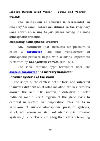 Isobars (Greek word “isos” – equal and “baros” –
weight)
         The distribution of pressure is represented on
maps by ‘isobars’. Isobars are defined as the imaginary
lines drawn on a map to join places having the same
atmospheric pressure.
Measuring Atmospheric Pressure
         Any instrument that measures air pressure is
called     a   barometer.   The   first   measurement    of
atmospheric pressure began with a simple experiment
performed by Evangelista Torricelli in 1643.
         The most common type barometer used are
aneroid barometer and mercury barometer.
Pressure systems of the world
   The shape of the earth is not uniform and subjected
to uneven distribution of solar radiation, when it revolves
around the sun. The uneven distribution of solar
radiation over different regions of the globe leads to
contrast in surface air temperature. This results in
variations of surface atmospheric pressure systems,
which are known as standard atmospheric pressure
systems / belts. There are altogether seven alternating



                             76
 