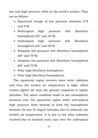 low and high pressure belts on the earth’s surface. They
are as follows:
    Equatorial trough of low pressure (between 5°N
      and 5°S)
    Subtropical       high   pressure   belt   (Northern
      hemisphere) (25° and 35°N)
    Subtropical       high   pressure   belt   (Southern
      hemisphere) (25° and 35°S)
    Subpolar low pressure belt (Northern hemisphere)
      (60° and 70°N)
    Subpolar low pressure belt (Southern hemisphere)
      (60° and 70°S)
    Polar high (Northern hemisphere)
    Polar high (Southern hemisphere)
   The equatorial region receives more solar radiation
and thus the surface air temperature is high, which
creates lighter air near the ground compared to higher
latitudes. The above condition leads to low atmospheric
pressure over the equatorial region while sub-tropical
high pressure belts develop in both the hemispheres
between 25 and 35 degree latitudes due to relatively low
surface air temperature. It is due to low solar radiation
received due to inclined sun’s rays over the subtropical

                              77
 