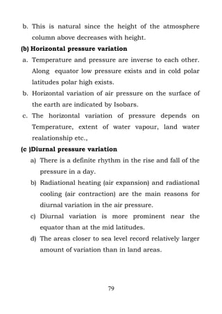 b. This is natural since the height of the atmosphere
   column above decreases with height.
(b) Horizontal pressure variation
a. Temperature and pressure are inverse to each other.
   Along equator low pressure exists and in cold polar
   latitudes polar high exists.
b. Horizontal variation of air pressure on the surface of
   the earth are indicated by Isobars.
c. The horizontal variation of pressure depends on
   Temperature, extent of water vapour, land water
   realationship etc.,
(c )Diurnal pressure variation
  a) There is a definite rhythm in the rise and fall of the
     pressure in a day.
  b) Radiational heating (air expansion) and radiational
     cooling (air contraction) are the main reasons for
     diurnal variation in the air pressure.
  c) Diurnal variation is more prominent near the
     equator than at the mid latitudes.
  d) The areas closer to sea level record relatively larger
     amount of variation than in land areas.




                            79
 