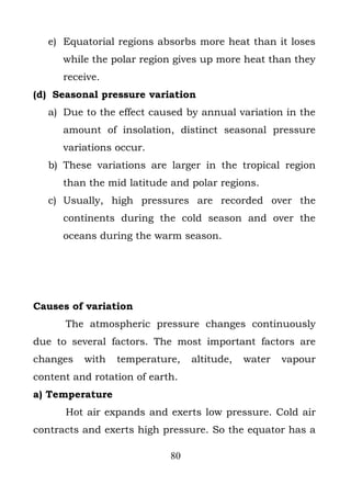 e) Equatorial regions absorbs more heat than it loses
      while the polar region gives up more heat than they
      receive.
(d) Seasonal pressure variation
   a) Due to the effect caused by annual variation in the
      amount of insolation, distinct seasonal pressure
      variations occur.
   b) These variations are larger in the tropical region
      than the mid latitude and polar regions.
   c) Usually, high pressures are recorded over the
      continents during the cold season and over the
      oceans during the warm season.




Causes of variation
      The atmospheric pressure changes continuously
due to several factors. The most important factors are
changes   with   temperature,    altitude,   water   vapour
content and rotation of earth.
a) Temperature
      Hot air expands and exerts low pressure. Cold air
contracts and exerts high pressure. So the equator has a

                            80
 
