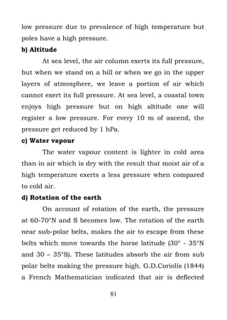 low pressure due to prevalence of high temperature but
poles have a high pressure.
b) Altitude
       At sea level, the air column exerts its full pressure,
but when we stand on a hill or when we go in the upper
layers of atmosphere, we leave a portion of air which
cannot exert its full pressure. At sea level, a coastal town
enjoys high pressure but on high altitude one will
register a low pressure. For every 10 m of ascend, the
pressure get reduced by 1 hPa.
c) Water vapour
       The water vapour content is lighter in cold area
than in air which is dry with the result that moist air of a
high temperature exerts a less pressure when compared
to cold air.
d) Rotation of the earth
       On account of rotation of the earth, the pressure
at 60-70°N and S becomes low. The rotation of the earth
near sub-polar belts, makes the air to escape from these
belts which move towards the horse latitude (30° - 35°N
and 30 – 35°S). These latitudes absorb the air from sub
polar belts making the pressure high. G.D.Coriolis (1844)
a French Mathematician indicated that air is deflected

                              81
 