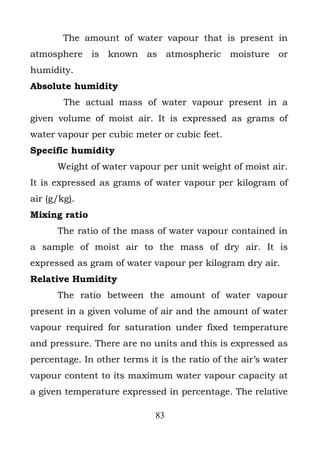 The amount of water vapour that is present in
atmosphere is known as atmospheric moisture or
humidity.
Absolute humidity
        The actual mass of water vapour present in a
given volume of moist air. It is expressed as grams of
water vapour per cubic meter or cubic feet.
Specific humidity
      Weight of water vapour per unit weight of moist air.
It is expressed as grams of water vapour per kilogram of
air (g/kg).
Mixing ratio
      The ratio of the mass of water vapour contained in
a sample of moist air to the mass of dry air. It is
expressed as gram of water vapour per kilogram dry air.
Relative Humidity
      The ratio between the amount of water vapour
present in a given volume of air and the amount of water
vapour required for saturation under fixed temperature
and pressure. There are no units and this is expressed as
percentage. In other terms it is the ratio of the air’s water
vapour content to its maximum water vapour capacity at
a given temperature expressed in percentage. The relative

                             83
 