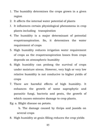 1. The humidity determines the crops grown in a given
   region
2. It affects the internal water potential of plants
3. It influences certain physiological phenomena in crop
   plants including transpiration
4. The humidity is a major determinant of potential
   evapotranspiration.    So,     it   determines   the   water
   requirement of crops
5. High humidity reduces irrigation water requirement
   of crops as the evapotranspiration losses from crops
   depends on atmospheric humidity
6. High humidity can prolong the survival of crops
   under moisture stress. However, very high or very low
   relative humidity is not conducive to higher yields of
   crops
7. There are harmful effects of high humidity. It
   enhances the growth of some saprophytic and
   parasitic fungi, bacteria and pests, the growth of
   which causes extensive damage to crop plants.
Eg: a. Blight disease on potato.
      b. The damage caused by thrips and jassids on
     several crops
8. High humidity at grain filling reduces the crop yields

                             85
 