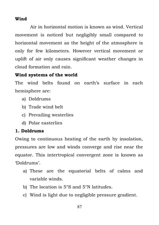 Wind
       Air in horizontal motion is known as wind. Vertical
movement is noticed but negligibly small compared to
horizontal movement as the height of the atmosphere is
only for few kilometers. However vertical movement or
uplift of air only causes significant weather changes in
cloud formation and rain.
Wind systems of the world
The wind belts found on earth’s surface in each
hemisphere are:
  a) Doldrums
  b) Trade wind belt
  c) Prevailing westerlies
  d) Polar easterlies
1. Doldrums
Owing to continuous heating of the earth by insolation,
pressures are low and winds converge and rise near the
equator. This intertropical convergent zone is known as
‘Doldrums’.
   a) These are the equatorial belts of calms and
       variable winds.
   b) The location is 5°S and 5°N latitudes.
   c) Wind is light due to negligible pressure gradient.

                             87
 