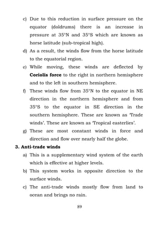 c) Due to this reduction in surface pressure on the
      equator   (doldrums)    there   is     an   increase   in
      pressure at 35°N and 35°S which are known as
      horse latitude (sub-tropical high).
   d) As a result, the winds flow from the horse latitude
      to the equatorial region.
   e) While moving, these winds are deflected by
      Coriolis force to the right in northern hemisphere
      and to the left in southern hemisphere.
   f) These winds flow from 35°N to the equator in NE
      direction in the northern hemisphere and from
      35°S to the equator in SE direction in the
      southern hemisphere. These are known as ‘Trade
      winds’. These are known as ‘Tropical easterlies’.
   g) These are most constant winds in force and
      direction and flow over nearly half the globe.
3. Anti-trade winds
   a) This is a supplementary wind system of the earth
      which is effective at higher levels.
   b) This system works in opposite direction to the
      surface winds.
   c) The anti-trade winds mostly flow from land to
      ocean and brings no rain.

                             89
 