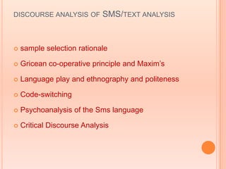 DISCOURSE ANALYSIS OF        SMS/TEXT ANALYSIS



   sample selection rationale

   Gricean co-operative principle and Maxim‟s

   Language play and ethnography and politeness

   Code-switching

   Psychoanalysis of the Sms language

   Critical Discourse Analysis
 