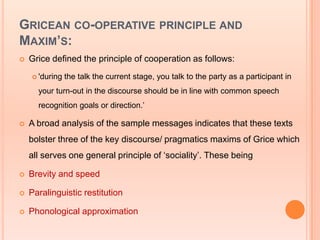 GRICEAN CO-OPERATIVE PRINCIPLE AND
MAXIM’S:
   Grice defined the principle of cooperation as follows:
     'during   the talk the current stage, you talk to the party as a participant in
      your turn-out in the discourse should be in line with common speech
      recognition goals or direction.‟

   A broad analysis of the sample messages indicates that these texts
    bolster three of the key discourse/ pragmatics maxims of Grice which
    all serves one general principle of „sociality‟. These being

   Brevity and speed

   Paralinguistic restitution

   Phonological approximation
 
