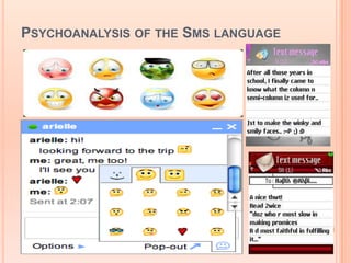 PSYCHOANALYSIS OF THE SMS LANGUAGE
   the creative process of social and personal
    consciousness of the society and the texters

   profound effects on the cultures, societies and
    individuals

   unconscious mimicking of symbols, contraction,
    numeric use, acronyms etc reflects the hidden
    desire of texters to come up with the social status
    level

   Texters a kind of fashion freaks which clearly
    mirrors the core complexities of human
    personalities

   text bullying, anger shown via smiley and
    emoticons (:@ = angry).
 