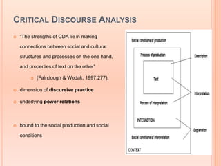 CRITICAL DISCOURSE ANALYSIS
   “The strengths of CDA lie in making

    connections between social and cultural

    structures and processes on the one hand,

    and properties of text on the other”

            (Fairclough & Wodak, 1997:277).

   dimension of discursive practice

   underlying power relations



   bound to the social production and social

    conditions
 