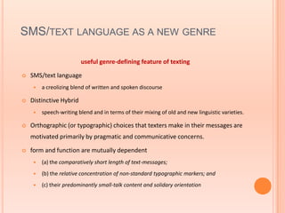 SMS/TEXT LANGUAGE AS A NEW GENRE

                         useful genre-defining feature of texting

   SMS/text language
        a creolizing blend of written and spoken discourse

   Distinctive Hybrid
        speech-writing blend and in terms of their mixing of old and new linguistic varieties.

   Orthographic (or typographic) choices that texters make in their messages are
    motivated primarily by pragmatic and communicative concerns.

   form and function are mutually dependent
        (a) the comparatively short length of text-messages;
        (b) the relative concentration of non-standard typographic markers; and
        (c) their predominantly small-talk content and solidary orientation
 