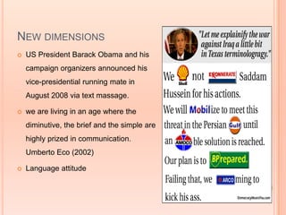 NEW DIMENSIONS
   US President Barack Obama and his
    campaign organizers announced his
    vice-presidential running mate in
    August 2008 via text massage.

   we are living in an age where the
    diminutive, the brief and the simple are
    highly prized in communication.
    Umberto Eco (2002)

   Language attitude
 