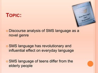 TOPIC:

 Discourseanalysis of SMS language as a
 novel genre

 SMS  language has revolutionary and
 influential effect on everyday language

 SMS  language of teens differ from the
 elderly people
 