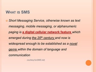WHAT IS SMS

   Short Messaging Service, otherwise known as text
    messaging, mobile messaging, or alphanumeric
    paging is a digital cellular network feature which
    emerged during the 20th century and now is
    widespread enough to be established as a novel
    genre within the domain of language and
    communication
                  courtesy:funSMS.net)
 