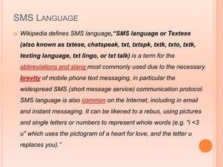 SMS LANGUAGE
   Wikipedia defines SMS language,“SMS language or Textese
    (also known as txtese, chatspeak, txt, txtspk, txtk, txto, txtk,
    texting language, txt lingo, or txt talk) is a term for the
    abbreviations and slang most commonly used due to the necessary
    brevity of mobile phone text messaging, in particular the
    widespread SMS (short message service) communication protocol.
    SMS language is also common on the Internet, including in email
    and instant messaging. It can be likened to a rebus, using pictures
    and single letters or numbers to represent whole words (e.g. "i <3
    u" which uses the pictogram of a heart for love, and the letter u
    replaces you).”
 