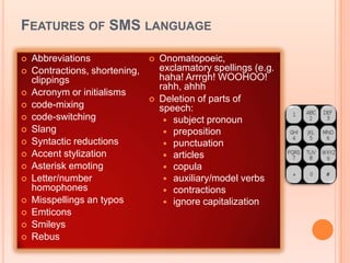 FEATURES OF SMS LANGUAGE

   Abbreviations                  Onomatopoeic,
   Contractions, shortening,       exclamatory spellings (e.g.
    clippings                       haha! Arrrgh! WOOHOO!
                                    rahh, ahhh
   Acronym or initialisms
                                   Deletion of parts of
   code-mixing                     speech:
   code-switching                    subject pronoun
   Slang                             preposition
   Syntactic reductions              punctuation
   Accent stylization                articles
   Asterisk emoting                  copula
   Letter/number                     auxiliary/model verbs
    homophones                        contractions
   Misspellings an typos             ignore capitalization
   Emticons
   Smileys
   Rebus
 