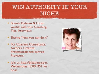 WIN AUTHORITY IN YOUR
       NICHE
Bonnie Dubrow & I host
weekly calls with Coaching,
Tips, Interviews

Sharing “how you can do it”

For Coaches, Consultants,
Authors, Creative
Professionals and Service
Providers

Join us: http://blitztime.com.
Wednesdays 12:00 MST for 1
hour
 