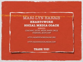 MARI-LYN HARRIS
   HEART@WORK
SOCIAL MEDIA COACH
             SERVICES:
COACHING, SOCIAL MEDIA INNER CIRCLE
       WEBINARS, BOOTCAMP

  HTTP://HEARTATWORKONLINE.ORG

  HTTP://SEDONASOCIALMEDIA.COM


         THANK YOU!
 