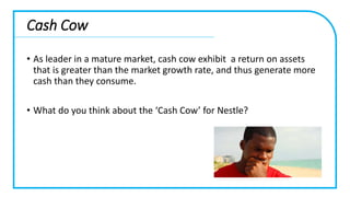 Cash Cow
• As leader in a mature market, cash cow exhibit a return on assets
that is greater than the market growth rate, and thus generate more
cash than they consume.
• What do you think about the ‘Cash Cow’ for Nestle?
 
