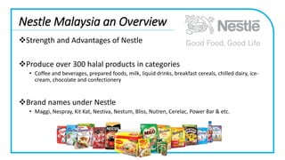Nestle Malaysia an Overview
Strength and Advantages of Nestle
Produce over 300 halal products in categories
• Coffee and beverages, prepared foods, milk, liquid drinks, breakfast cereals, chilled dairy, ice-
cream, chocolate and confectionery
Brand names under Nestle
• Maggi, Nespray, Kit Kat, Nestiva, Nestum, Bliss, Nutren, Cerelac, Power Bar & etc.
 