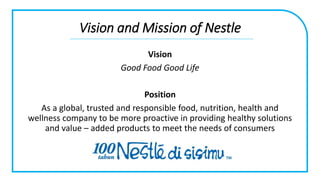 Vision and Mission of Nestle
Vision
Good Food Good Life
Position
As a global, trusted and responsible food, nutrition, health and
wellness company to be more proactive in providing healthy solutions
and value – added products to meet the needs of consumers
 