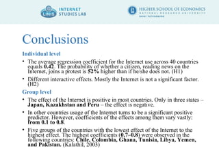 Conclusions 
Individual level 
• The average regression coefficient for the Internet use across 40 countries 
equals 0.42. The probability of whether a citizen, reading news on the 
Internet, joins a protest is 52% higher than if he/she does not. (H1) 
• Different interactive effects. Mostly the Internet is not a significant factor. 
(H2) 
Group level 
• The effect of the Internet is positive in most countries. Only in three states – 
Japan, Kazakhstan and Peru – the effect is negative. 
• In other countries usage of the Internet turns to be a significant positive 
predictor. However, coefficients of the effects among them vary vastly: 
from 0.1 to 0.8. 
• Five groups of the countries with the lowest effect of the Internet to the 
highest effect. The highest coefficients (0.7–0.8) were observed in the 
following countries: Chile, Colombia, Ghana, Tunisia, Libya, Yemen, 
and Pakistan. (Kalathil, 2003) 
 