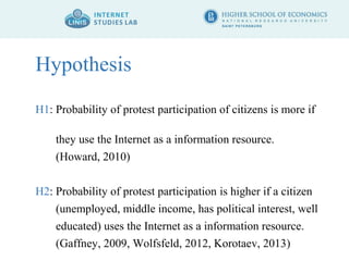 Hypothesis 
H1: Probability of protest participation of citizens is more if 
they use the Internet as a information resource. 
(Howard, 2010) 
H2: Probability of protest participation is higher if a citizen 
(unemployed, middle income, has political interest, well 
educated) uses the Internet as a information resource. 
(Gaffney, 2009, Wolfsfeld, 2012, Korotaev, 2013) 
 