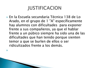  En la Escuela secundaria Técnica 138 de Lo
Arado, en el grupo de 1 "A" específicamente
hay alumnos con dificultades para exponer
frente a sus compañeros, ya que el hablar
frente a un púbico siempre ha sido una de las
dificultades que han tenido porque sienten
temor a que se burlen de ellos o ser
ridiculizados frente a los demás.

 
