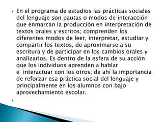  En el programa de estudios las prácticas sociales
del lenguaje son pautas o modos de interacción
que enmarcan la producción en interpretación de
textos orales y escritos; comprenden los
diferentes modos de leer, interpretar, estudiar y
compartir los textos, de aproximarse a su
escritura y de participar en los cambios orales y
analizarlos. Es dentro de la esfera de su acción
que los individuos aprenden a hablar
e interactuar con los otros; de ahí la importancia
de reforzar esa práctica social del lenguaje y
principalmente en los alumnos con bajo
aprovechamiento escolar.

 