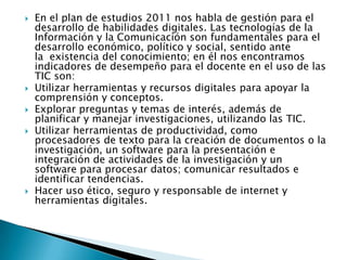  En el plan de estudios 2011 nos habla de gestión para el
desarrollo de habilidades digitales. Las tecnologías de la
Información y la Comunicación son fundamentales para el
desarrollo económico, político y social, sentido ante
la existencia del conocimiento; en él nos encontramos
indicadores de desempeño para el docente en el uso de las
TIC son:
 Utilizar herramientas y recursos digitales para apoyar la
comprensión y conceptos.
 Explorar preguntas y temas de interés, además de
planificar y manejar investigaciones, utilizando las TIC.
 Utilizar herramientas de productividad, como
procesadores de texto para la creación de documentos o la
investigación, un software para la presentación e
integración de actividades de la investigación y un
software para procesar datos; comunicar resultados e
identificar tendencias.
 Hacer uso ético, seguro y responsable de internet y
herramientas digitales.
 