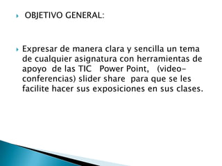  OBJETIVO GENERAL:
 Expresar de manera clara y sencilla un tema
de cualquier asignatura con herramientas de
apoyo de las TIC Power Point, (video-
conferencias) slider share para que se les
facilite hacer sus exposiciones en sus clases.
 