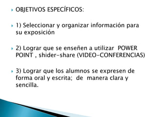  OBJETIVOS ESPECÍFICOS:
 1) Seleccionar y organizar información para
su exposición
 2) Lograr que se enseñen a utilizar POWER
POINT , shider-share (VIDEO-CONFERENCIAS)
 3) Lograr que los alumnos se expresen de
forma oral y escrita; de manera clara y
sencilla.
 