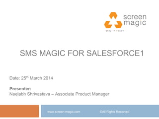 SMS MAGIC FOR SALESFORCE1
www.screen-magic.com ©All Rights Reserved
Date: 25th
March 2014
Presenter:
Neelabh Shrivastava – Associate Product Manager
 