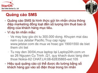 Quảng cáo SMS Quảng cáo SMS là hình thức gửi tin nhắn chứa thông điệp marketing đồng loạt đến số lượng lớn thuê bao di động của khách hàng mục tiêu. Ví dụ tin nhắn mẫu: Ve may bay gia chi tu 300.000 dong. Khuyen mai dau nam cua Jetstar Pacific.Truy cap ngay www.jetstar.com de mua ve hoac goi 19001550 de biet them chi tiet Tu nay den 30/04,mua laptop tại Laptop24h.com.vn  so 26 Nguyen Cu Trinh ,Q1, quy khach duoc tang dien thoai Nokia-X2 CHAT.LH:08-62835865-ext:105 Hiệu quả quảng cáo có thể được đo lường bằng số khách hàng gọi vào số điện thoại trong tin nhắn 