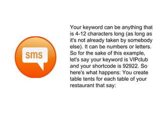 Your keyword can be anything that is 4-12 characters long (as long as it's not already taken by somebody else). It can be numbers or letters. So for the sake of this example, let's say your keyword is VIPclub and your shortcode is 92922. So here's what happens: You create table tents for each table of your restaurant that say: 