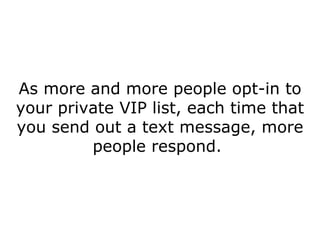 As more and more people opt-in to your private VIP list, each time that you send out a text message, more people respond.  