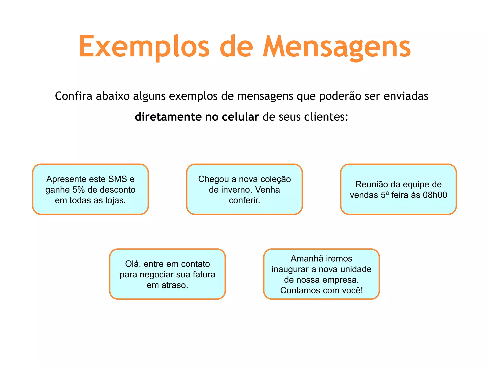 Exemplos de Mensagens
  Confira abaixo alguns exemplos de mensagens que poderão ser enviadas
                   diretamente no celular de seus clientes:




Apresente este SMS e               Chegou a nova coleção
                                                                      Reunião da equipe de
ganhe 5% de desconto                 de inverno. Venha
                                                                     vendas 5ª feira às 08h00
  em todas as lojas.                      conferir.




                                                        Amanhã iremos
                 Olá, entre em contato
                                                   inaugurar a nova unidade
                para negociar sua fatura
                                                      de nossa empresa.
                       em atraso.
                                                     Contamos com você!
 