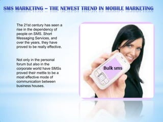 The 21st century has seen a
rise in the dependency of
people on SMS. Short
Messaging Services, and
over the years, they have
proved to be really effective.


Not only in the personal
forum but also in the
corporate world have SMSs
proved their mettle to be a
most effective mode of
communication between
business houses.
 