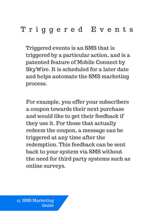 T r i g g e r e d E v e n t s
Triggered events is an SMS that is
triggered by a particular action, and is a
patented feature of Mobile Connect by
SkyWire. It is scheduled for a later date
and helps automate the SMS marketing
process.
15 SMS Marketing
Guide
For example, you offer your subscribers
a coupon towards their next purchase
and would like to get their feedback if
they use it. For those that actually
redeem the coupon, a message can be
triggered at any time after the
redemption. This feedback can be sent
back to your system via SMS without
the need for third party systems such as
online surveys.
 