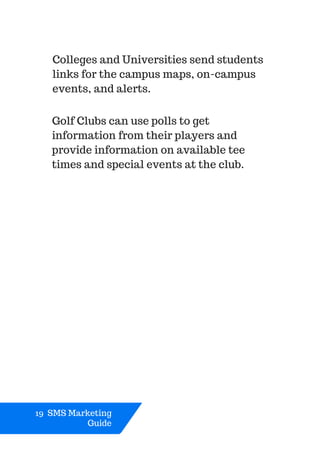 Colleges and Universities send students
links for the campus maps, on-campus
events, and alerts.
19 SMS Marketing
Guide
Golf Clubs can use polls to get
information from their players and
provide information on available tee
times and special events at the club.
 