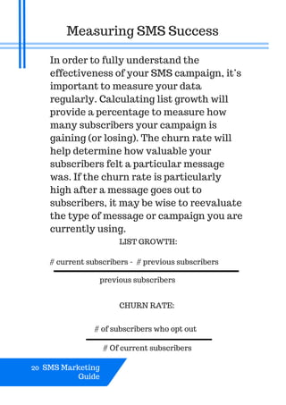 20 SMS Marketing
Guide
Measuring SMS Success
In order to fully understand the
effectiveness of your SMS campaign, it’s
important to measure your data
regularly. Calculating list growth will
provide a percentage to measure how
many subscribers your campaign is
gaining (or losing). The churn rate will
help determine how valuable your
subscribers felt a particular message
was. If the churn rate is particularly
high after a message goes out to
subscribers, it may be wise to reevaluate
the type of message or campaign you are
currently using.
# Of current subscribers
LIST GROWTH:
# current subscribers - # previous subscribers
previous subscribers
CHURN RATE:
# of subscribers who opt out
 