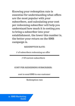 21 SMS Marketing
Guide
Knowing your redemption rate is
essential for understanding what offers
are the most popular with your
subscribers, and calculating your cost
per redeeming subscriber will help you
understand how much it is costing you
to bring a subscriber into your
establishment, the lower this number is,
the better your return on the SMS
campaign is.
Redemption rate
REDEMPTION RATE:
# of subscribers redeeming an offer
# Of current subscribers
COST PER REDEEMING SUBSCRIBER:
cost to send SMS to one customer
 
