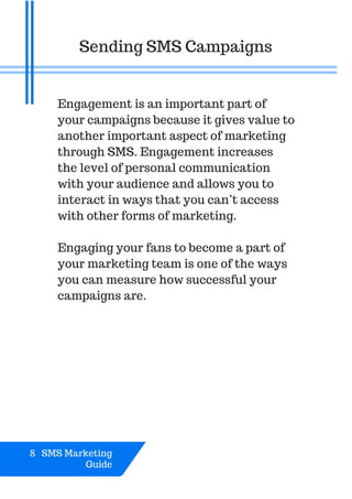 Engagement is an important part of
your campaigns because it gives value to
another important aspect of marketing
through SMS. Engagement increases
the level of personal communication
with your audience and allows you to
interact in ways that you can’t access
with other forms of marketing.
Engaging your fans to become a part of
your marketing team is one of the ways
you can measure how successful your
campaigns are.
Sending SMS Campaigns
8 SMS Marketing
Guide
 