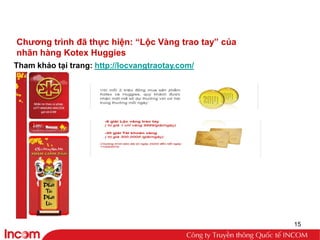 Chƣơng trình đã thực hiện: “Lộc Vàng trao tay” của
nhãn hàng Kotex Huggies
Tham khảo tại trang: http://locvangtraotay.com/




                                                     15
 