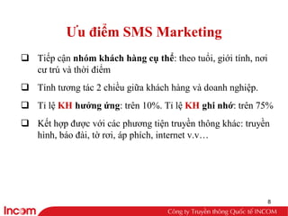 Ưu điểm SMS Marketing
q Tiếp cận nhóm khách hàng cụ thể: theo tuổi, giới tính, nơi
  cư trú và thời điểm
q Tính tương tác 2 chiều giữa khách hàng và doanh nghiệp.
q Tỉ lệ KH hưởng ứng: trên 10%. Tỉ lệ KH ghi nhớ: trên 75%
q Kết hợp được với các phương tiện truyền thông khác: truyền
  hình, báo đài, tờ rơi, áp phích, internet v.v…




                                                               8
 