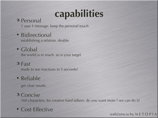 capabilities Personal 1 user 1 message. keep the personal touch Bidirectional establishing a relation. doable Global the world is in reach. so is your target Fast ready to see reactions in 5 seconds? Reliable get clear results Concise 160 characters. for creative hard talkers. do you want more ? we can do it! Cost Effective