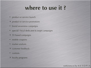 where to use it ? product or service launch product or service promotions brand awareness campaigns special / local dedicated & target campaigns TV based campaigns mobile coupons market analysis customer feedback contests loyalty programs