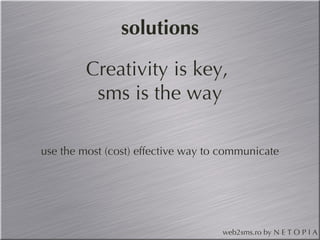 solutions Creativity is key, sms is the way use the most (cost) effective way to communicate